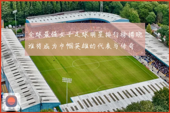 全球最强女子足球明星排行榜揭晓谁将成为巾帼英雄的代表与传奇