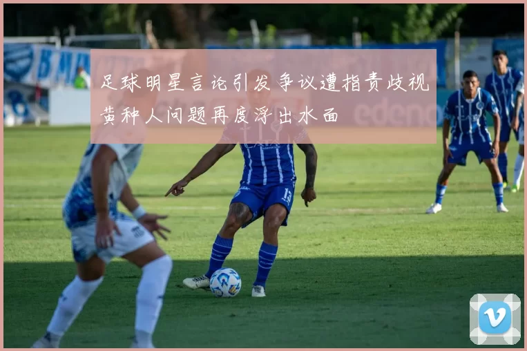 足球明星言论引发争议遭指责歧视黄种人问题再度浮出水面