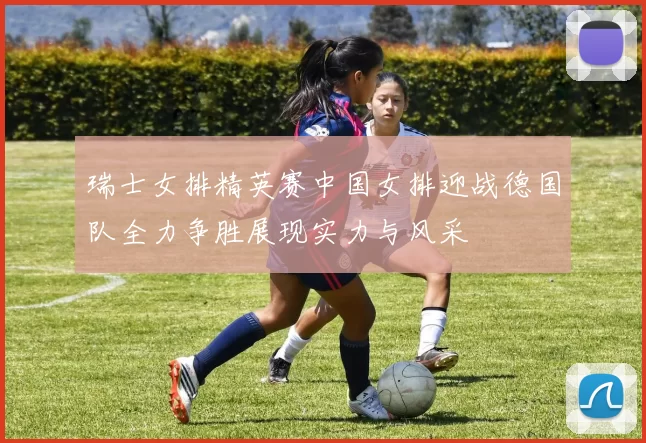 瑞士女排精英赛中国女排迎战德国队全力争胜展现实力与风采