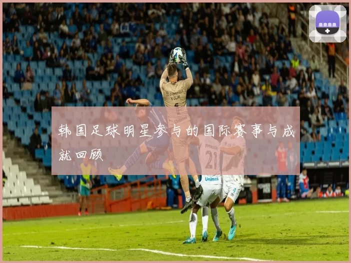 韩国足球明星参与的国际赛事与成就回顾