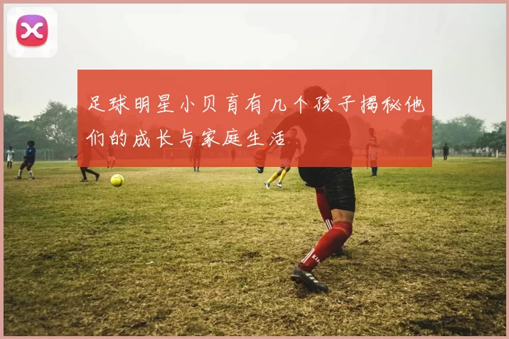 足球明星小贝育有几个孩子揭秘他们的成长与家庭生活