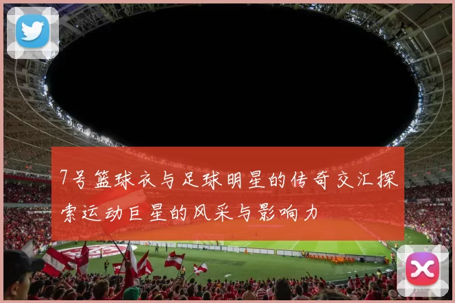 7号篮球衣与足球明星的传奇交汇探索运动巨星的风采与影响力