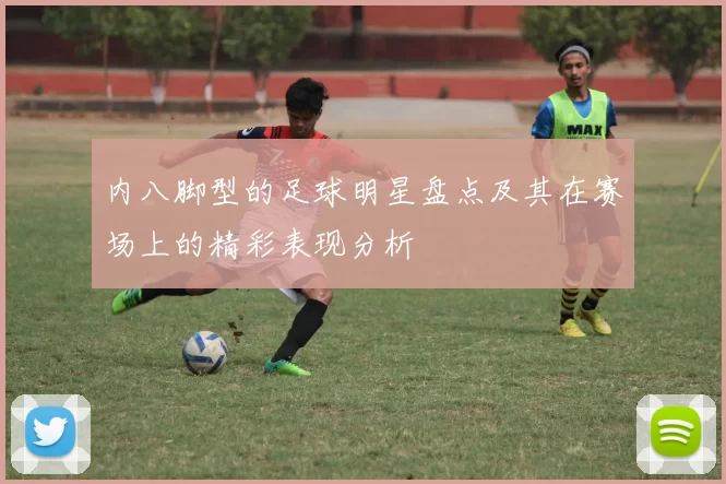 内八脚型的足球明星盘点及其在赛场上的精彩表现分析