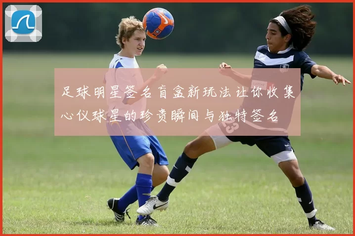 足球明星签名盲盒新玩法让你收集心仪球星的珍贵瞬间与独特签名