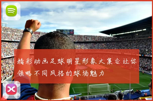 精彩动画足球明星形象大集合让你领略不同风格的球场魅力