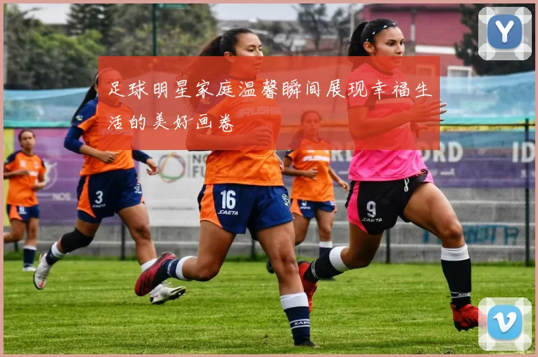 足球明星家庭温馨瞬间展现幸福生活的美好画卷