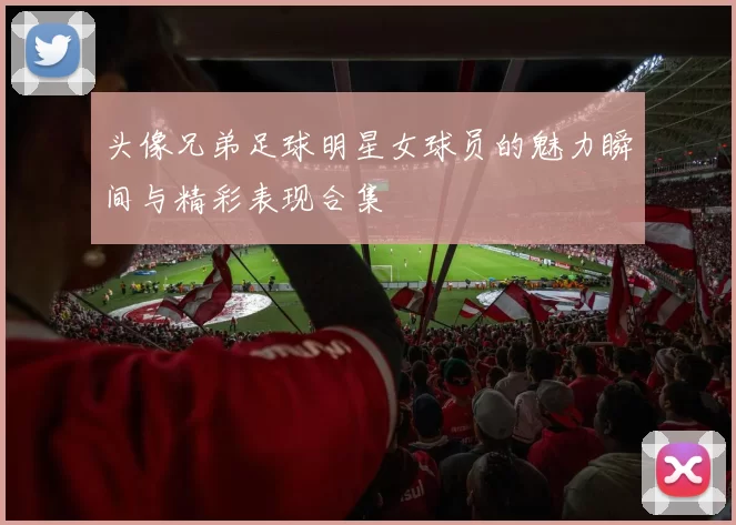 头像兄弟足球明星女球员的魅力瞬间与精彩表现合集