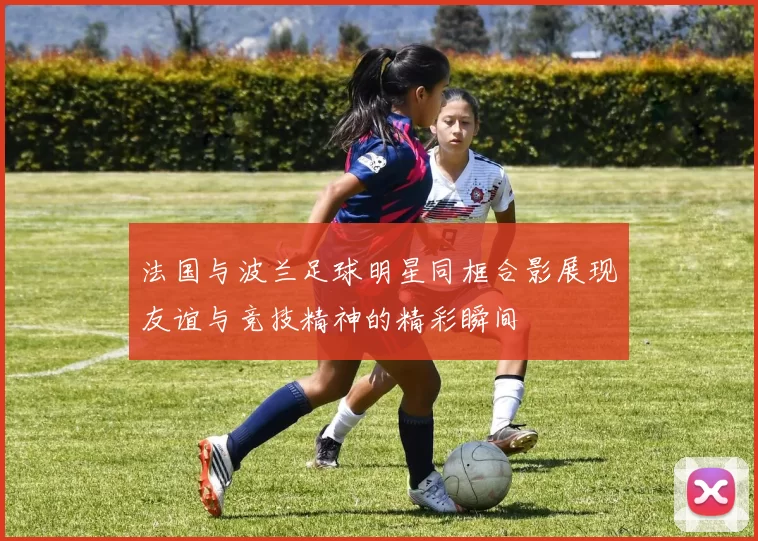法国与波兰足球明星同框合影展现友谊与竞技精神的精彩瞬间