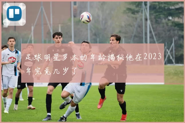 足球明星罗本的年龄揭秘他在2023年究竟几岁了