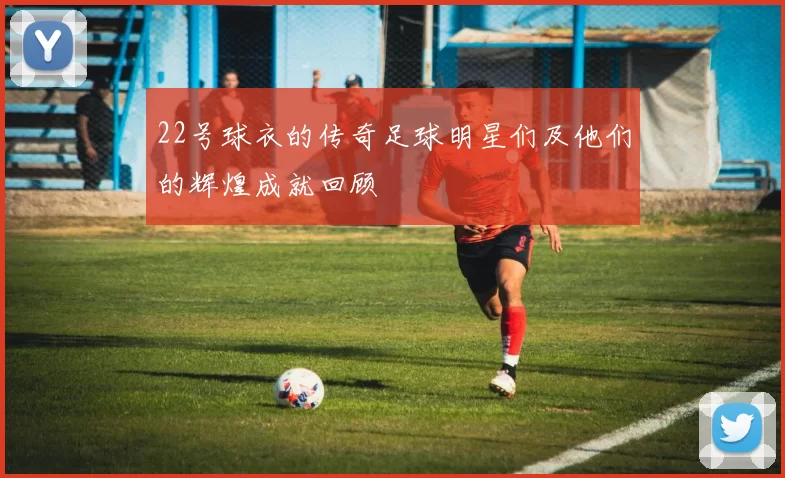 22号球衣的传奇足球明星们及他们的辉煌成就回顾