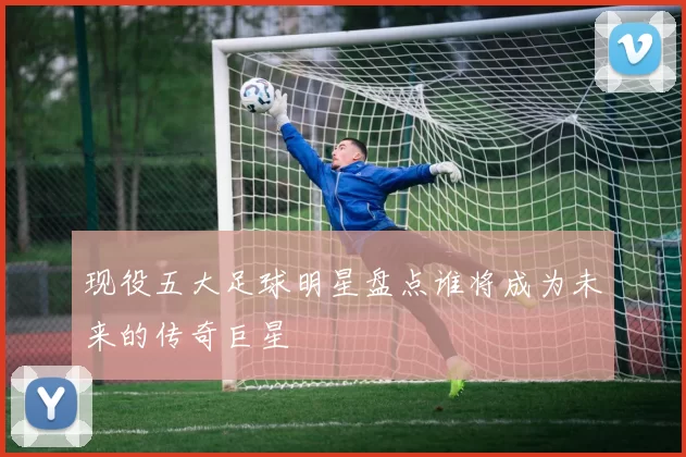 现役五大足球明星盘点谁将成为未来的传奇巨星