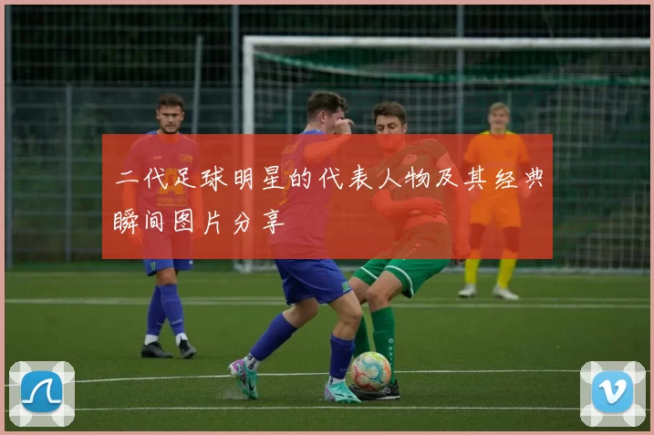 二代足球明星的代表人物及其经典瞬间图片分享