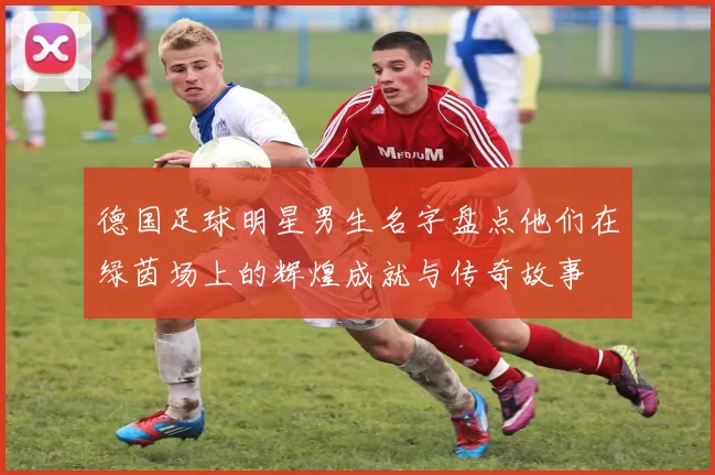 德国足球明星男生名字盘点他们在绿茵场上的辉煌成就与传奇故事