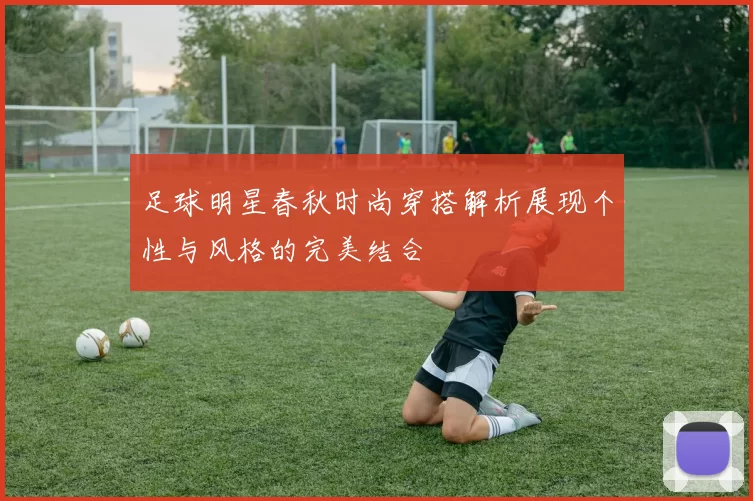足球明星春秋时尚穿搭解析展现个性与风格的完美结合