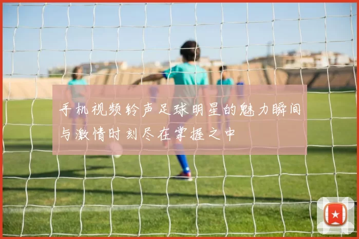手机视频铃声足球明星的魅力瞬间与激情时刻尽在掌握之中