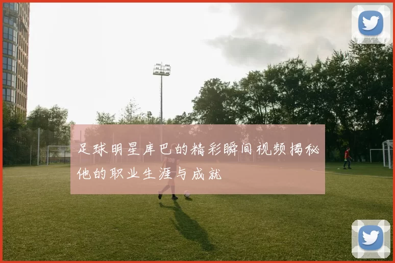 足球明星库巴的精彩瞬间视频揭秘他的职业生涯与成就