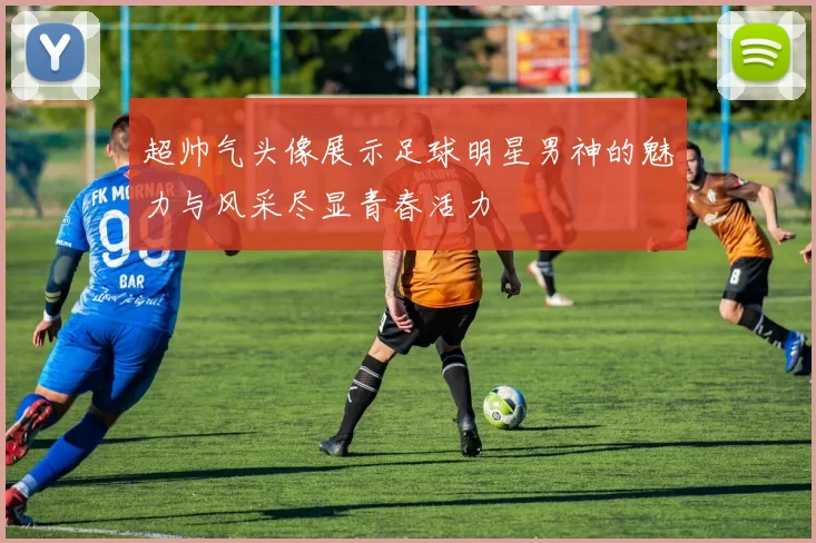 超帅气头像展示足球明星男神的魅力与风采尽显青春活力