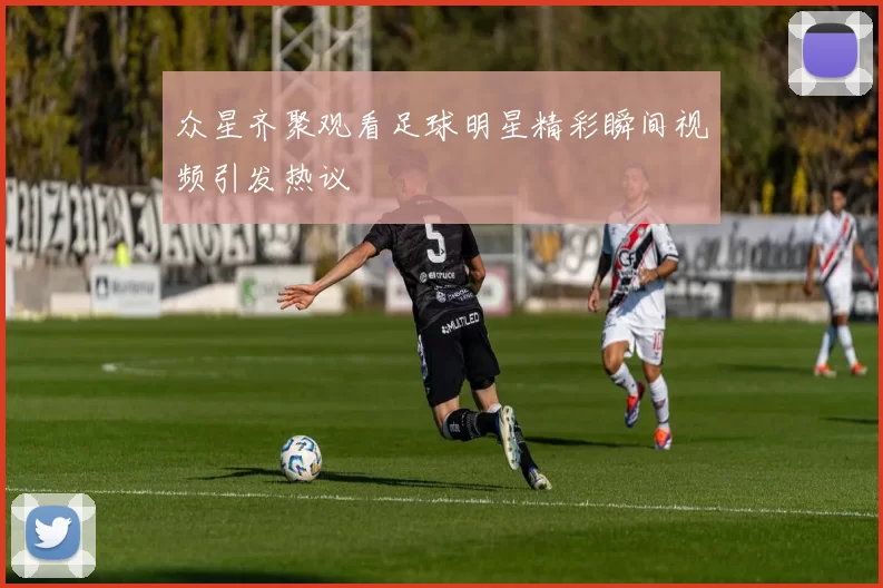 众星齐聚观看足球明星精彩瞬间视频引发热议