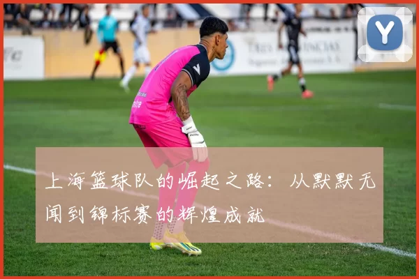 上海篮球队的崛起之路：从默默无闻到锦标赛的辉煌成就