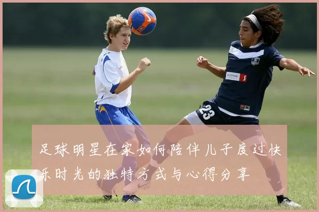足球明星在家如何陪伴儿子度过快乐时光的独特方式与心得分享