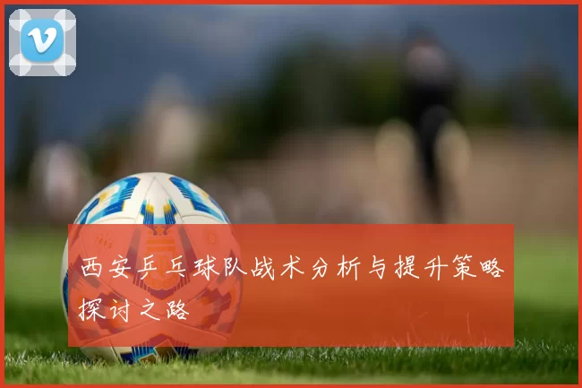西安乒乓球队战术分析与提升策略探讨之路