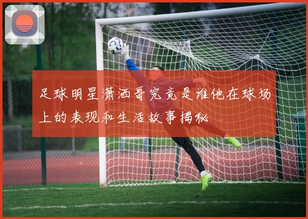 足球明星潇洒哥究竟是谁他在球场上的表现和生活故事揭秘
