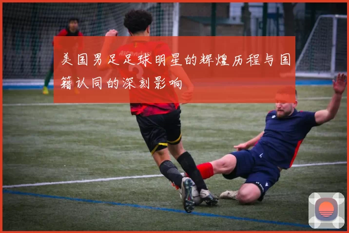 美国男足足球明星的辉煌历程与国籍认同的深刻影响