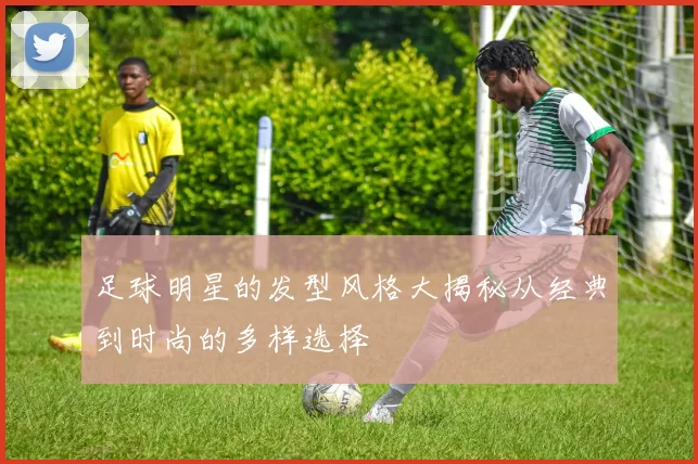 足球明星的发型风格大揭秘从经典到时尚的多样选择