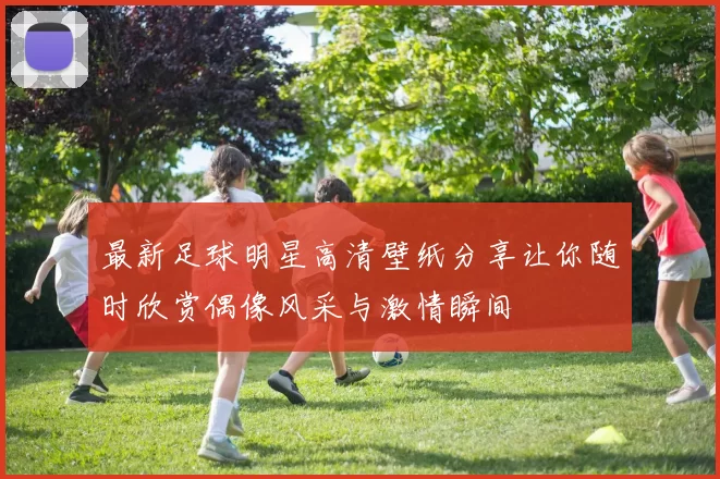 最新足球明星高清壁纸分享让你随时欣赏偶像风采与激情瞬间